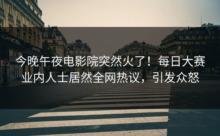 今晚午夜电影院突然火了！每日大赛业内人士居然全网热议，引发众怒