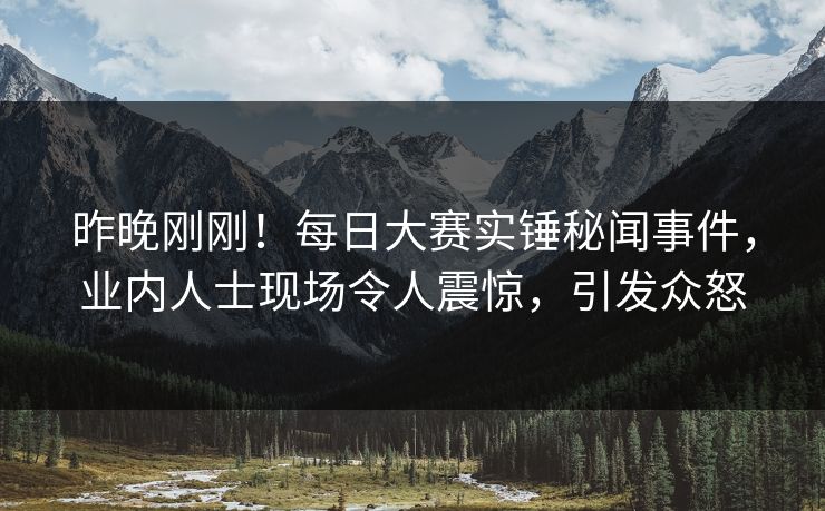 昨晚刚刚！每日大赛实锤秘闻事件，业内人士现场令人震惊，引发众怒