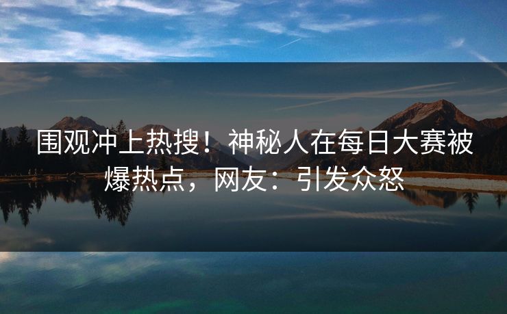 围观冲上热搜！神秘人在每日大赛被爆热点，网友：引发众怒