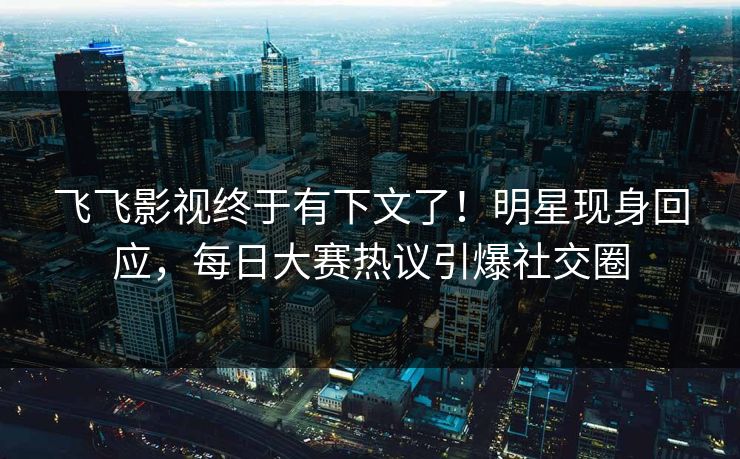 飞飞影视终于有下文了！明星现身回应，每日大赛热议引爆社交圈