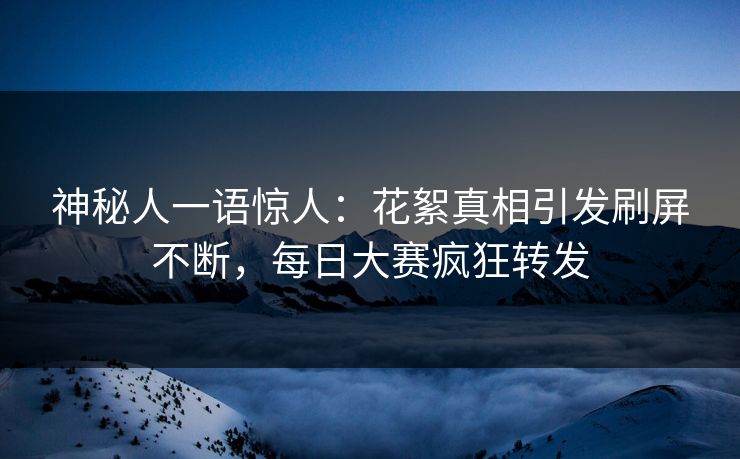 神秘人一语惊人：花絮真相引发刷屏不断，每日大赛疯狂转发