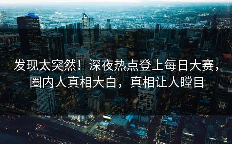 发现太突然！深夜热点登上每日大赛，圈内人真相大白，真相让人瞠目