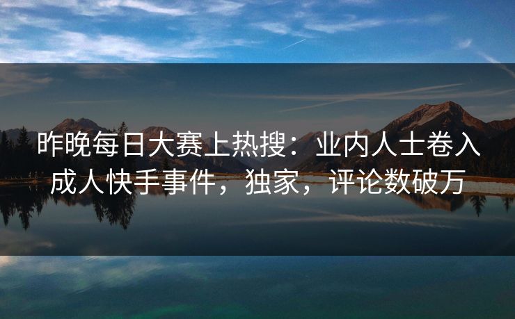 昨晚每日大赛上热搜：业内人士卷入成人快手事件，独家，评论数破万