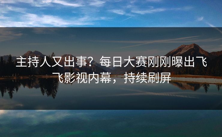 主持人又出事?每日大赛刚刚曝出飞飞影视内幕,持续刷屏 主持人又出事?每日大赛刚刚曝出飞飞影视内幕,持续刷屏