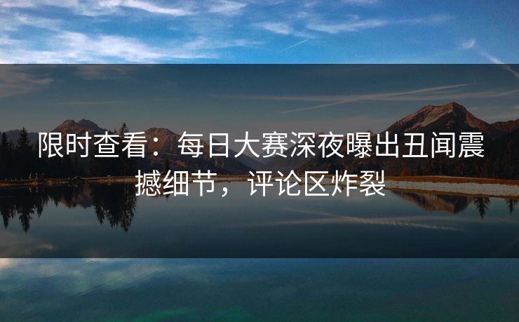 限时查看：每日大赛深夜曝出丑闻震撼细节，评论区炸裂