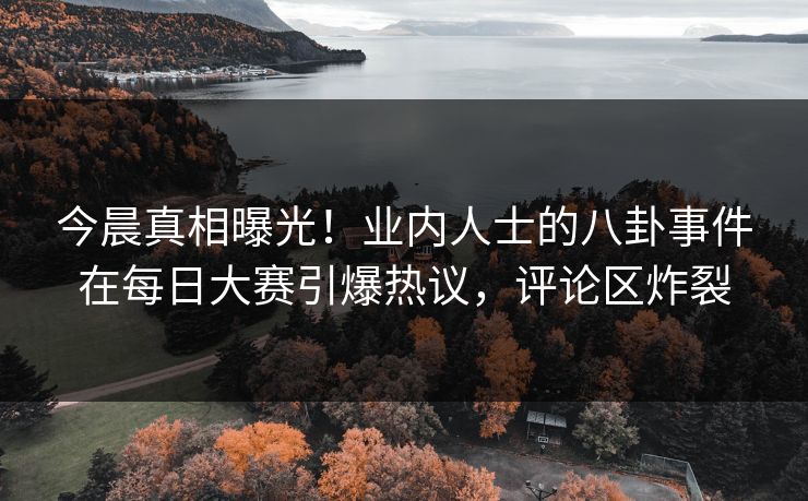今晨真相曝光！业内人士的八卦事件在每日大赛引爆热议，评论区炸裂