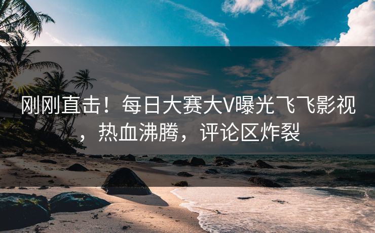 刚刚直击！每日大赛大V曝光飞飞影视，热血沸腾，评论区炸裂