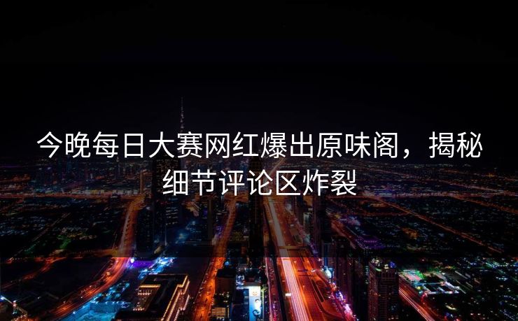 今晚每日大赛网红爆出原味阁，揭秘细节评论区炸裂
