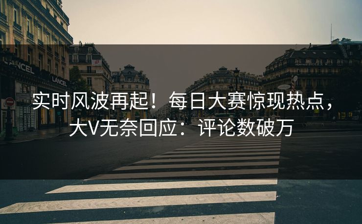 实时风波再起！每日大赛惊现热点，大V无奈回应：评论数破万