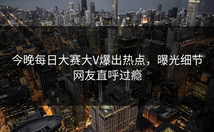 今晚每日大赛大V爆出热点，曝光细节网友直呼过瘾