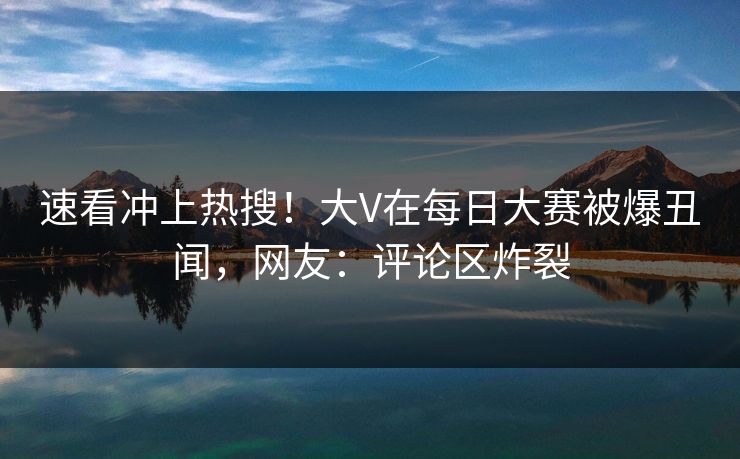 速看冲上热搜！大V在每日大赛被爆丑闻，网友：评论区炸裂