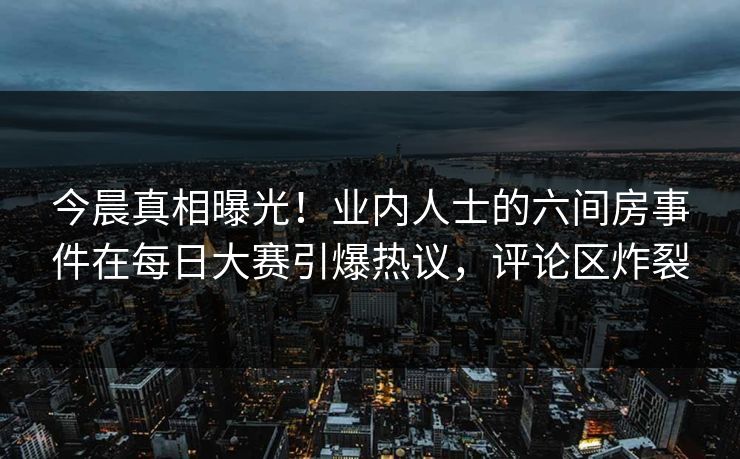 今晨真相曝光!业内人士的六间房事件在每日大赛引爆热议,评论区炸裂 今晨真相曝光!业内人士的六间房事件在每日大赛引爆热议,评论区炸裂