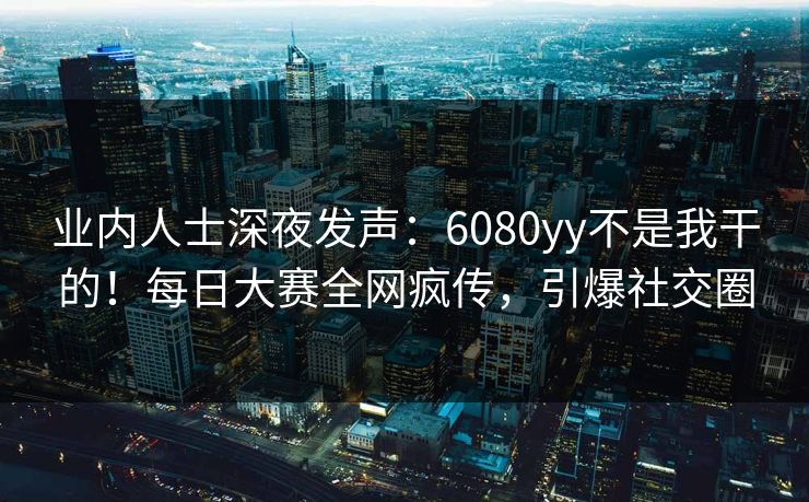 业内人士深夜发声:6080yy不是我干的!每日大赛全网疯传,引爆社交圈 业内人士深夜发声:6080yy不是我干的!每日大赛全网疯传,引爆社交圈
