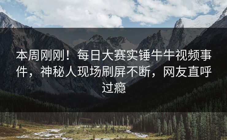 本周刚刚！每日大赛实锤牛牛视频事件，神秘人现场刷屏不断，网友直呼过瘾