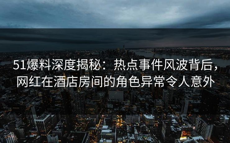 51爆料深度揭秘：热点事件风波背后，网红在酒店房间的角色异常令人意外