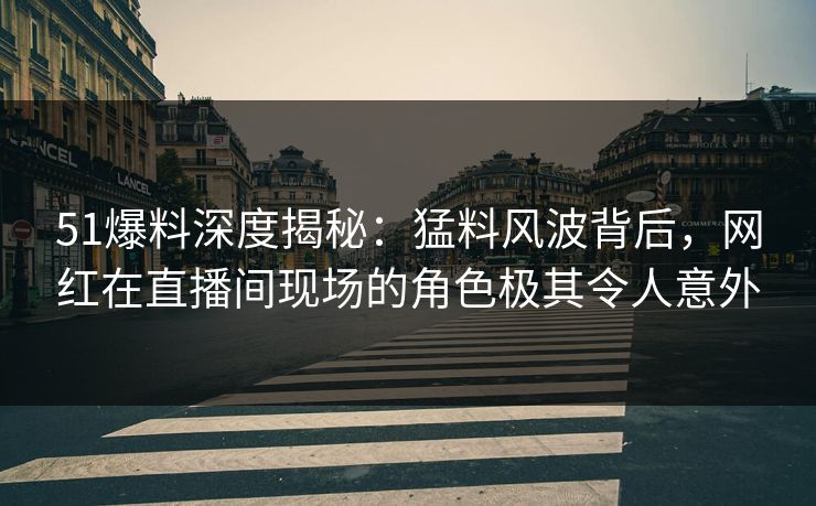 51爆料深度揭秘：猛料风波背后，网红在直播间现场的角色极其令人意外