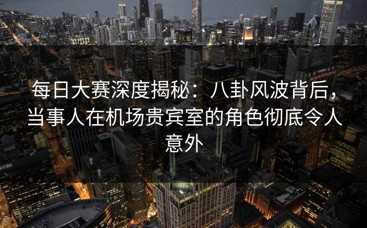 每日大赛深度揭秘：八卦风波背后，当事人在机场贵宾室的角色彻底令人意外