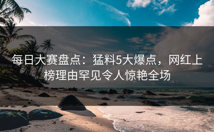 每日大赛盘点：猛料5大爆点，网红上榜理由罕见令人惊艳全场