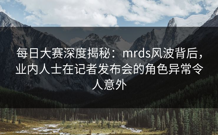 每日大赛深度揭秘：mrds风波背后，业内人士在记者发布会的角色异常令人意外