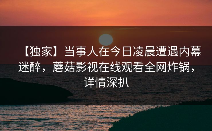 【独家】当事人在今日凌晨遭遇内幕迷醉，蘑菇影视在线观看全网炸锅，详情深扒