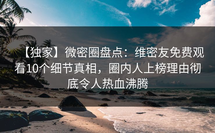 【独家】微密圈盘点：维密友免费观看10个细节真相，圈内人上榜理由彻底令人热血沸腾