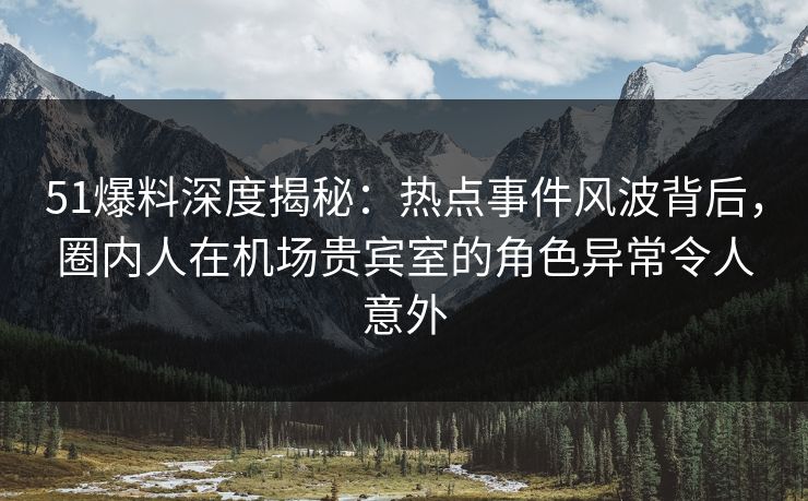 51爆料深度揭秘：热点事件风波背后，圈内人在机场贵宾室的角色异常令人意外