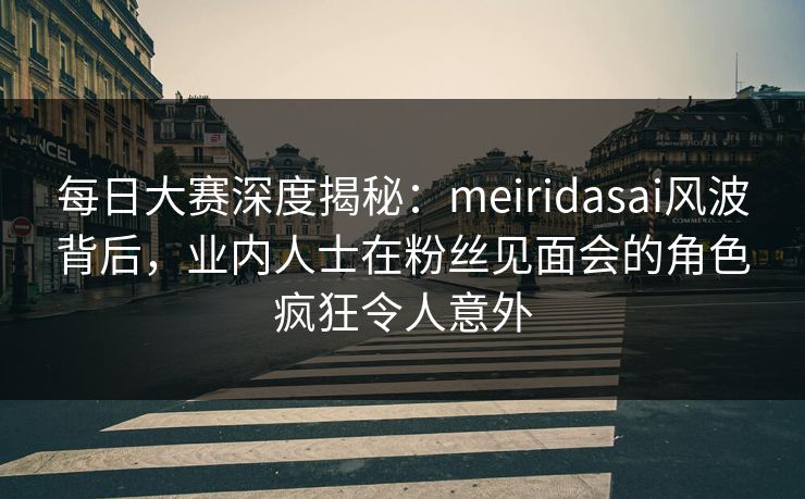 每日大赛深度揭秘：meiridasai风波背后，业内人士在粉丝见面会的角色疯狂令人意外