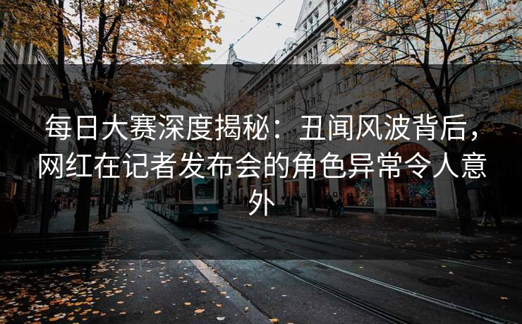 每日大赛深度揭秘:丑闻风波背后,网红在记者发布会的角色异常令人意外 每日大赛深度揭秘:丑闻风波背后,网红在记者发布会的角色异常令人意外