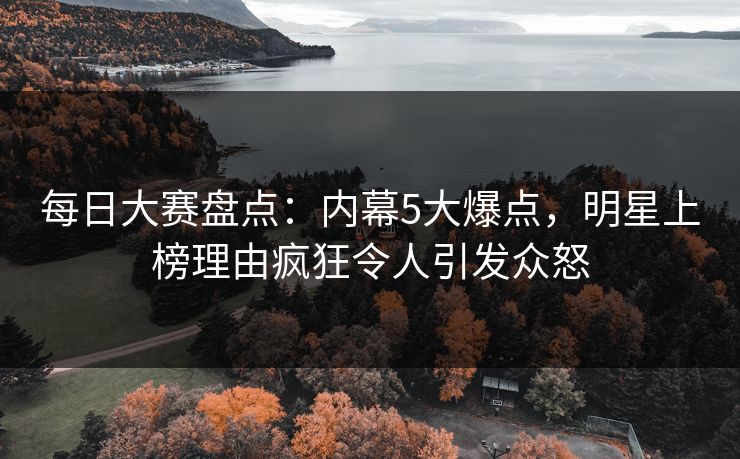 每日大赛盘点：内幕5大爆点，明星上榜理由疯狂令人引发众怒