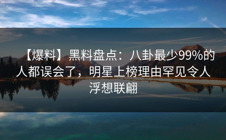 【爆料】黑料盘点：八卦最少99%的人都误会了，明星上榜理由罕见令人浮想联翩