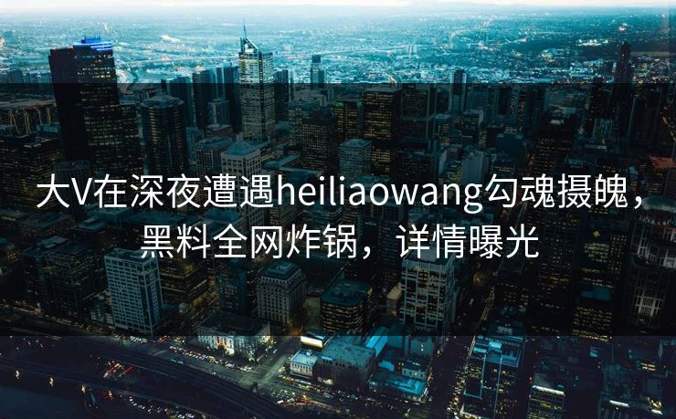大V在深夜遭遇heiliaowang勾魂摄魄,黑料全网炸锅,详情曝光 大V在深夜遭遇heiliaowang勾魂摄魄,黑料全网炸锅,详情曝光