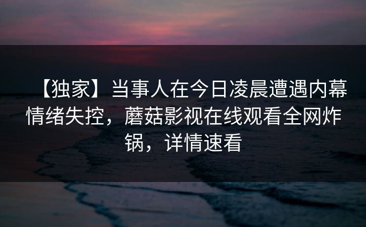 【独家】当事人在今日凌晨遭遇内幕情绪失控，蘑菇影视在线观看全网炸锅，详情速看
