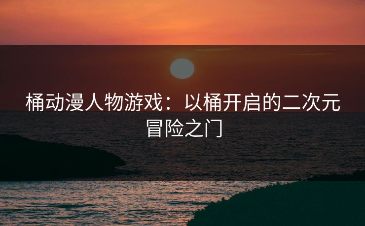 桶动漫人物游戏:以桶开启的二次元冒险之门 桶动漫人物游戏:以桶开启的二次元冒险之门