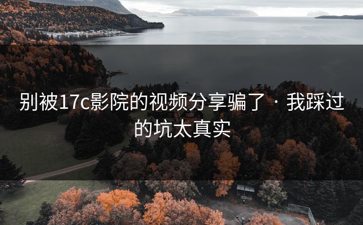 别被17c影院的视频分享骗了 · 我踩过的坑太真实
