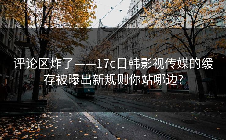评论区炸了——17c日韩影视传媒的缓存被曝出新规则你站哪边? 评论区炸了——17c日韩影视传媒的缓存被曝出新规则你站哪边?